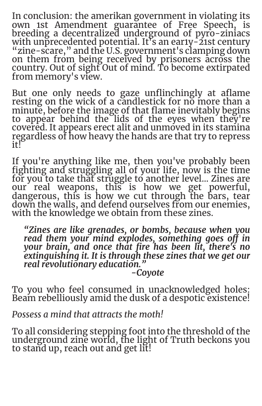 In conclusion: the amerikan government in violating its own ist Amendment ﬁuarantee of Free Speech, is breeding a decentralize underground of pyro-ziniacs with unprecedented potential. It’s an ear1y-21st century “zine-scare,” and the U.S. government’s clamping down on them from being received lziy ’Frisoners across the country. Out of sight Out of mind. To become extirpated from memory’s view.  But one only needs to gaze unflinchingly at aflame resting on the wick of a candlestick for no more than a minute, before the image of that flame inevitably begins to appear behind the lids of the eyes when”they’re covered. It a?{?‘ears erect alit and unmoved in its stamina ge|gardless of how heavy the hands are that try to repress it!  1f %ou’re ar:iything like me, then you’ve probably been fighting an strug%ling all of your life, now is the time for you to take that struggle to another level... Zines are our’ real weapons, this is how we get powerful, dangerous, this is how we cut through the ars, tear down the walls, and defend ourselves from our enemies, with the knowledge we obtain from these zines.  “Zines are like grenades, or bombs, because when you read them your mind explodes, somethin{g goes oﬁ’ your brain,"and once that fire "has been it,"there’s no extinguishing it. It is through these zines that we get our real revolutionary education.”  -Coyote  To you who feel consumed in unacknowledged holes: Beain rebelliously amid the dusk of a despotic existence!  Possess a mind that attracts the moth!  To all considering stepping foot into the threshold of the underground zine world, the light of Truth beckons you to stand up, reach out and get lit! 